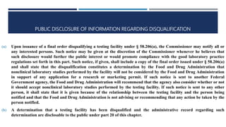 PUBLIC DISCLOSURE OF INFORMATION REGARDING DISQUALIFICATION
(a) Upon issuance of a final order disqualifying a testing facility under § 58.206(a), the Commissioner may notify all or
any interested persons. Such notice may be given at the discretion of the Commissioner whenever he believes that
such disclosure would further the public interest or would promote compliance with the good laboratory practice
regulations set forth in this part. Such notice, if given, shall include a copy of the final order issued under § 58.206(a)
and shall state that the disqualification constitutes a determination by the Food and Drug Administration that
nonclinical laboratory studies performed by the facility will not be considered by the Food and Drug Administration
in support of any application for a research or marketing permit. If such notice is sent to another Federal
Government agency, the Food and Drug Administration will recommend that the agency also consider whether or not
it should accept nonclinical laboratory studies performed by the testing facility. If such notice is sent to any other
person, it shall state that it is given because of the relationship between the testing facility and the person being
notified and that the Food and Drug Administration is not advising or recommending that any action be taken by the
person notified.
(b) A determination that a testing facility has been disqualified and the administrative record regarding such
determination are disclosable to the public under part 20 of this chapter.
 