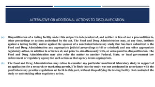 ALTERNATIVE OR ADDITIONAL ACTIONS TO DISQUALIFICATION.
(a) Disqualification of a testing facility under this subpart is independent of, and neither in lieu of nor a precondition to,
other proceedings or actions authorized by the act. The Food and Drug Administration may, at any time, institute
against a testing facility and/or against the sponsor of a nonclinical laboratory study that has been submitted to the
Food and Drug Administration any appropriate judicial proceedings (civil or criminal) and any other appropriate
regulatory action, in addition to or in lieu of, and prior to, simultaneously with, or subsequent to, disqualification. The
Food and Drug Administration may also refer the matter to another Federal, State, or local government law
enforcement or regulatory agency for such action as that agency deems appropriate.
(b) The Food and Drug Administration may refuse to consider any particular nonclinical laboratory study in support of
an application for a research or marketing permit, if it finds that the study was not conducted in accordance with the
good laboratory practice regulations set forth in this part, without disqualifying the testing facility that conducted the
study or undertaking other regulatory action.
 