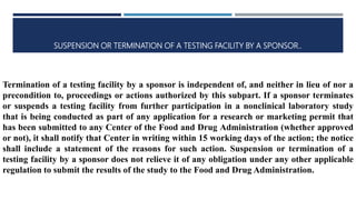 SUSPENSION OR TERMINATION OF A TESTING FACILITY BY A SPONSOR..
Termination of a testing facility by a sponsor is independent of, and neither in lieu of nor a
precondition to, proceedings or actions authorized by this subpart. If a sponsor terminates
or suspends a testing facility from further participation in a nonclinical laboratory study
that is being conducted as part of any application for a research or marketing permit that
has been submitted to any Center of the Food and Drug Administration (whether approved
or not), it shall notify that Center in writing within 15 working days of the action; the notice
shall include a statement of the reasons for such action. Suspension or termination of a
testing facility by a sponsor does not relieve it of any obligation under any other applicable
regulation to submit the results of the study to the Food and Drug Administration.
 