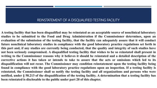 REINSTATEMENT OF A DISQUALIFIED TESTING FACILITY
A testing facility that has been disqualified may be reinstated as an acceptable source of nonclinical laboratory
studies to be submitted to the Food and Drug Administration if the Commissioner determines, upon an
evaluation of the submission of the testing facility, that the facility can adequately assure that it will conduct
future nonclinical laboratory studies in compliance with the good laboratory practice regulations set forth in
this part and, if any studies are currently being conducted, that the quality and integrity of such studies have
not been seriously compromised. A disqualified testing facility that wishes to be so reinstated shall present in
writing to the Commissioner reasons why it believes it should be reinstated and a detailed description of the
corrective actions it has taken or intends to take to assure that the acts or omissions which led to its
disqualification will not recur. The Commissioner may condition reinstatement upon the testing facility being
found in compliance with the good laboratory practice regulations upon an inspection. If a testing facility is
reinstated, the Commissioner shall so notify the testing facility and all organizations and persons who were
notified, under § 58.213 of the disqualification of the testing facility. A determination that a testing facility has
been reinstated is disclosable to the public under part 20 of this chapter.
 