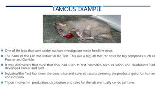 FAMOUS EXAMPLE
 One of the labs that went under such an investigation made headline news.
 The name of the Lab was Industrial Bio Test. This was a big lab that ran tests for big companies such as
Procter and Gamble.
 It was discovered that mice that they had used to test cosmetics such as lotion and deodorants had
developed cancer and died.
 Industrial Bio Test lab threw the dead mice and covered results deeming the products good for human
consumption.
 Those involved in production, distribution and sales for the lab eventually served jail time.
 