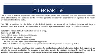 21 CFR PART 58
CFR is Code of Federal Regulations is the codification of the general and permanent rules and regulations sometimes
called administrative law) published in the Federal Register by the executive departments and agencies of the federal
government of the United States.
The CFR is published by the Office of the Federal Register, an agency of the National Archives and Records
Administration (NARA).The CFR is divided into 50 titles that represent broad areas subject to Federal regulations.
Out of 50 we will use Title-21 which refers to Food & Drugs.
Hence we call it 21-CFR.
This 21-CFR is further divided into 1500 parts.
Out of which we will be using frequently
11(i.e.21-CFRPart-11) for Electronic records
211 (i.e. 21-CFR Part-211) for Good manufacturing practices
and 58(i.e.21-CFRPart-58) for good laboratory practices for conducting nonclinical laboratory studies.
21-CFR Part-58 describes good laboratory practices for conducting nonclinical laboratory studies that support or are
intended to support applications for research or marketing permits for products regulated by the Food and Drug
Administration…compliance with this part is intended to assure the quality and integrity of the safety data…
 