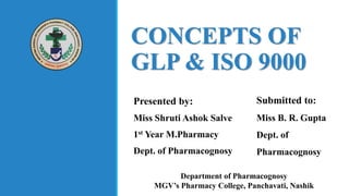 CONCEPTS OF
GLP & ISO 9000
Presented by:
Miss Shruti Ashok Salve
1st Year M.Pharmacy
Dept. of Pharmacognosy
Submitted to:
Miss B. R. Gupta
Dept. of
Pharmacognosy
Department of Pharmacognosy
MGV’s Pharmacy College, Panchavati, Nashik
 