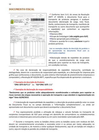 10
DOCUMENTO FISCAL
Conforme item 5.4.1 do anexo da Resolução
ANTT nº 420/04, o documento fiscal para o
transporte de produtos perigosos é qualquer
documento (declaração de carga, nota fiscal,
Danfe, conhecimento de transporte, manifesto de
transporte ou outro documento que acompanhe
a expedição) que contenham as seguintes
informações:
Número ONU
Grupo de Embalagem (não exigido para GLP)
Nome apropriado para embarque;
Classe e, quando for o caso, subclasse à qual o
produto pertence;
(ver os exemplos abaixo da descrição do produto a
ser apresentada no documento fiscal com as
informações exigidas)
Declaração datada do expedidor do produto
de que o acondicionamento da carga está
adequado para suportar os riscos do transporte,
em condições normais;
No caso de declaração de responsabilidade do expedidor manuscrita, carimbada ou
datilografada, deverá ter a assinatura do responsável pela expedição, se a declaração for impressa pela
gráfica que confeccionou o documento, ou pelo sistema informatizado de preenchimento (impressora e
computador), a Resolução Nº 420/04 ANTT, especifica que fica dispensada de apresentar a assinatura.
Exemplos de descrição do Produto:
“ONU 1075 GLP 2.1” ou “GLP ONU 1075 2.1”
Exemplos de declaração de responsabilidade:
“Declaramos que os produtos estão adequadamente acondicionados e estivados para suportar os
riscos normais das etapas necessárias à operação de transporte e que atendem à regulamentação em
vigor” Data 10/09/2015
A declaração de responsabilidade do expedidor e a descrição do produto poderão estar no corpo
do Documento Fiscal ou no campo destinado a “informações complementares”, ou ainda ser
apresentada num documento a parte que deverá acompanhar o documento fiscal.
Fica expressamente proibida a utilização de reboque e veículo fechado no transporte de
recipientes transportáveis de GLP para entrega em domicílio de consumidores ou estabelecimentos
comerciais e industriais para consumo próprio ou em outro revendedor autorizado pela ANP.
Durante o transporte, tanto os botijões cheios como os botijões vazios com resíduos de GLP,
devem ser convenientemente arrumados e escorados entre si ou presos por meios adequados na
unidade de transporte e, de maneira a evitar qualquer deslocamento, seja de um botijão em relação a
outro, seja em relação às paredes da unidade de transporte.
 