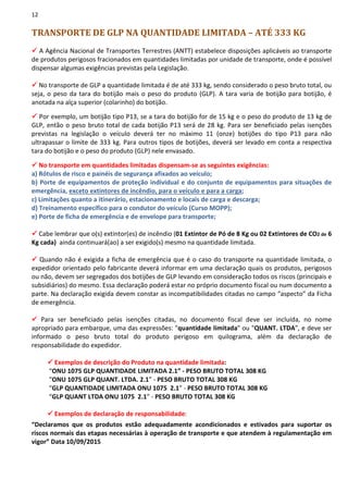 12
TRANSPORTE DE GLP NA QUANTIDADE LIMITADA – ATÉ 333 KG
A Agência Nacional de Transportes Terrestres (ANTT) estabelece disposições aplicáveis ao transporte
de produtos perigosos fracionados em quantidades limitadas por unidade de transporte, onde é possível
dispensar algumas exigências previstas pela Legislação.
No transporte de GLP a quantidade limitada é de até 333 kg, sendo considerado o peso bruto total, ou
seja, o peso da tara do botijão mais o peso do produto (GLP). A tara varia de botijão para botijão, é
anotada na alça superior (colarinho) do botijão.
Por exemplo, um botijão tipo P13, se a tara do botijão for de 15 kg e o peso do produto de 13 kg de
GLP, então o peso bruto total de cada botijão P13 será de 28 kg. Para ser beneficiado pelas isenções
previstas na legislação o veículo deverá ter no máximo 11 (onze) botijões do tipo P13 para não
ultrapassar o limite de 333 kg. Para outros tipos de botijões, deverá ser levado em conta a respectiva
tara do botijão e o peso do produto (GLP) nele envasado.
No transporte em quantidades limitadas dispensam-se as seguintes exigências:
a) Rótulos de risco e painéis de segurança afixados ao veículo;
b) Porte de equipamentos de proteção individual e do conjunto de equipamentos para situações de
emergência, exceto extintores de incêndio, para o veículo e para a carga;
c) Limitações quanto a itinerário, estacionamento e locais de carga e descarga;
d) Treinamento específico para o condutor do veículo (Curso MOPP);
e) Porte de ficha de emergência e de envelope para transporte;
Cabe lembrar que o(s) extintor(es) de incêndio (01 Extintor de Pó de 8 Kg ou 02 Extintores de CO2 de 6
Kg cada) ainda continuará(ao) a ser exigido(s) mesmo na quantidade limitada.
Quando não é exigida a ficha de emergência que é o caso do transporte na quantidade limitada, o
expedidor orientado pelo fabricante deverá informar em uma declaração quais os produtos, perigosos
ou não, devem ser segregados dos botijões de GLP levando em consideração todos os riscos (principais e
subsidiários) do mesmo. Essa declaração poderá estar no próprio documento fiscal ou num documento a
parte. Na declaração exigida devem constar as incompatibilidades citadas no campo “aspecto” da Ficha
de emergência.
Para ser beneficiado pelas isenções citadas, no documento fiscal deve ser incluída, no nome
apropriado para embarque, uma das expressões: "quantidade limitada" ou "QUANT. LTDA”, e deve ser
informado o peso bruto total do produto perigoso em quilograma, além da declaração de
responsabilidade do expedidor.
Exemplos de descrição do Produto na quantidade limitada:
“ONU 1075 GLP QUANTIDADE LIMITADA 2.1” - PESO BRUTO TOTAL 308 KG
“ONU 1075 GLP QUANT. LTDA. 2.1” - PESO BRUTO TOTAL 308 KG
“GLP QUANTIDADE LIMITADA ONU 1075 2.1” - PESO BRUTO TOTAL 308 KG
“GLP QUANT LTDA ONU 1075 2.1” - PESO BRUTO TOTAL 308 KG
Exemplos de declaração de responsabilidade:
“Declaramos que os produtos estão adequadamente acondicionados e estivados para suportar os
riscos normais das etapas necessárias à operação de transporte e que atendem à regulamentação em
vigor” Data 10/09/2015
 