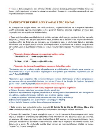13
Todas as demais exigências para o transporte são aplicáveis a essas quantidades limitadas. A dispensa
dessas exigências citadas, entretanto, não exonera qualquer dos agentes envolvidos na operação de suas
respectivas responsabilidades.
TRANSPORTE DE EMBALAGENS VAZIAS E NÃO LIMPAS
No transporte de botijões vazios com resíduos de GLP, a Agência Nacional de Transportes Terrestres
(ANTT) estabelece algumas disposições onde é possível dispensar algumas exigências previstas pela
Legislação para o transporte de botijões cheios.
Deve ser informada a quantidade total de botijões vazios e não limpos e a sua descrição (por exemplo:
botijão P13, botijão P45, etc.) no documento fiscal, devendo ter a declaração de responsabilidade do
expedidor, além da declaração de transporte de embalagens vazias e não limpas, datada e assinada,
informando que a expedição não contém embalagens vazias e não limpas de produtos perigosos que
apresentam valor de quantidade limitada por veículo (Coluna 8 da Relação de Produtos Perigosos) igual a
“zero”.
Exemplos de descrição para o transporte de botijões vazios:
“ONU 1075 GLP 2.1” - 1.000 botijões P13 vazios
ou
“GLP ONU 1075 2.1” - 1.000 botijões P13 vazios
Exemplos das declarações exigidas no transporte de botijões vazios:
“Declaramos que os produtos estão adequadamente acondicionados e estivados para suportar os
riscos normais das etapas necessárias à operação de transporte e que atendem à regulamentação em
vigor”. Data 10/09/2015
“Declaramos que a expedição não contém embalagens vazias e não limpas de produtos perigosos que
apresentam valor de quantidade limitada por veículo (Coluna 8 da Relação de Produtos Perigosos)
igual a “zero”. Data 10/09/2015 (deve ser assinada esta declaração).
No transporte de botijões de GLP vazios, dispensam-se as seguintes exigências:
a) Rótulos de risco e painéis de segurança afixados ao veículo;
b) Porte de equipamentos de proteção individual e do conjunto de equipamentos para situações de
emergência, exceto extintores de incêndio, para o veículo e para a carga;
c) Limitações quanto a itinerário, estacionamento e locais de carga e descarga;
d) Treinamento específico para o condutor do veículo (Curso MOPP);
e) Porte de ficha de emergência e de envelope para transporte;
Cabe lembrar que o(s) extintor(es) de incêndio (01 Extintor Pó de 8 Kg ou 02 Extintor CO2 de 6 Kg
cada) ainda continuará(ao) a ser exigido(s) no transporte de embalagens vazias e não limpas.
Quando não é exigida a ficha de emergência que é o caso do transporte de embalagens vazias e não
limpas, o expedidor orientado pelo fabricante deverá informar em uma declaração quais os produtos,
perigosos ou não, devem ser segregados dos botijões de GLP levando em consideração todos os riscos
(principais e subsidiários) do mesmo. Essa declaração poderá estar no próprio documento fiscal ou num
documento a parte. Na declaração exigida deve constar as incompatibilidades citadas no campo
“aspecto” da Ficha de emergência.
 