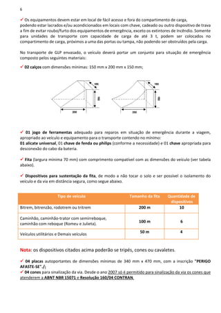 6
Os equipamentos devem estar em local de fácil acesso e fora do compartimento de carga,
podendo estar lacrados e/ou acondicionados em locais com chave, cadeado ou outro dispositivo de trava
a fim de evitar roubo/furto dos equipamentos de emergência, exceto os extintores de Incêndio. Somente
para unidades de transporte com capacidade de carga de até 3 t, podem ser colocados no
compartimento de carga, próximos a uma das portas ou tampa, não podendo ser obstruídos pela carga.
No transporte de GLP envasado, o veículo deverá portar um conjunto para situação de emergência
composto pelos seguintes materiais::
02 calços com dimensões mínimas: 150 mm x 200 mm x 150 mm;
01 jogo de ferramentas adequado para reparos em situação de emergência durante a viagem,
apropriado ao veículo e equipamento para o transporte contendo no mínimo:
01 alicate universal, 01 chave de fenda ou philips (conforme a necessidade) e 01 chave apropriada para
desconexão do cabo da bateria.
Fita (largura mínima 70 mm) com comprimento compatível com as dimensões do veículo (ver tabela
abaixo).
Dispositivos para sustentação da fita, de modo a não tocar o solo e ser possível o isolamento do
veículo e da via em distância segura, como segue abaixo.
Tipo de veículo Tamanho da fita Quantidade de
dispositivos
Bitrem, bitrenzão, rodotrem ou tritrem 200 m 10
Caminhão, caminhão-trator com semirreboque,
caminhão com reboque (Romeu e Julieta).
100 m 6
Veículos utilitários e Demais veículos
50 m 4
Nota: os dispositivos citados acima poderão se tripés, cones ou cavaletes.
04 placas autoportantes de dimensões mínimas de 340 mm x 470 mm, com a inscrição "PERIGO
AFASTE-SE"./;
04 cones para sinalização da via. Desde o ano 2007 só é permitido para sinalização da via os cones que
atenderem a ABNT NBR 15071 e Resolução 160/04 CONTRAN.
 