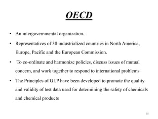 OECD
• An intergovernmental organization.
• Representatives of 30 industrialized countries in North America,
Europe, Pacific and the European Commission.
• To co-ordinate and harmonize policies, discuss issues of mutual
concern, and work together to respond to international problems
• The Principles of GLP have been developed to promote the quality
and validity of test data used for determining the safety of chemicals
and chemical products
10
 