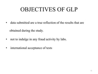 OBJECTIVES OF GLP
• data submitted are a true reflection of the results that are
obtained during the study.
• not to indulge in any fraud activity by labs.
• international acceptance of tests
11
 
