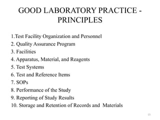 GOOD LABORATORY PRACTICE -
PRINCIPLES
1.Test Facility Organization and Personnel
2. Quality Assurance Program
3. Facilities
4. Apparatus, Material, and Reagents
5. Test Systems
6. Test and Reference Items
7. SOPs
8. Performance of the Study
9. Reporting of Study Results
10. Storage and Retention of Records and Materials
13
 