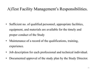 A)Test Facility Management’s Responsibilities.
• Sufficient no. of qualified personnel, appropriate facilities,
equipment, and materials are available for the timely and
proper conduct of the Study
• Maintenance of a record of the qualifications, training,
experience.
• Job description for each professional and technical individual.
• Documented approval of the study plan by the Study Director.
15
 
