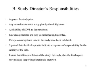 B. Study Director’s Responsibilities.
• Approve the study plan.
• Any amendments to the study plan by dated Signature.
• Availability of SOPS to the personnel.
• Raw data generated are fully documented and recorded.
• Computerized systems used in the study have been validated.
• Sign and date the final report to indicate acceptance of responsibility for the
validity of the data.
• Ensure that after completion of the study, the study plan, the final report,
raw data and supporting material are archived.
16
 