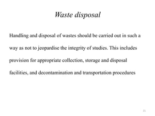 Waste disposal
Handling and disposal of wastes should be carried out in such a
way as not to jeopardise the integrity of studies. This includes
provision for appropriate collection, storage and disposal
facilities, and decontamination and transportation procedures
21
 