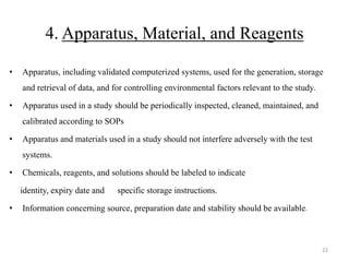 4. Apparatus, Material, and Reagents
• Apparatus, including validated computerized systems, used for the generation, storage
and retrieval of data, and for controlling environmental factors relevant to the study.
• Apparatus used in a study should be periodically inspected, cleaned, maintained, and
calibrated according to SOPs
• Apparatus and materials used in a study should not interfere adversely with the test
systems.
• Chemicals, reagents, and solutions should be labeled to indicate
identity, expiry date and specific storage instructions.
• Information concerning source, preparation date and stability should be available.
22
 