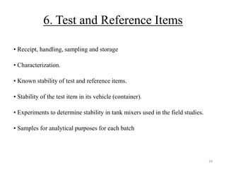 6. Test and Reference Items
• Receipt, handling, sampling and storage
• Characterization.
• Known stability of test and reference items.
• Stability of the test item in its vehicle (container).
• Experiments to determine stability in tank mixers used in the field studies.
• Samples for analytical purposes for each batch
24
 