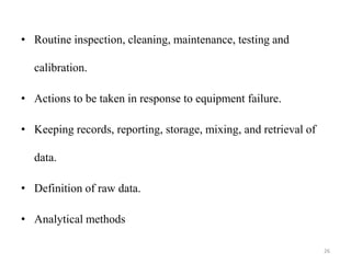 • Routine inspection, cleaning, maintenance, testing and
calibration.
• Actions to be taken in response to equipment failure.
• Keeping records, reporting, storage, mixing, and retrieval of
data.
• Definition of raw data.
• Analytical methods
26
 