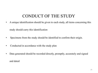 CONDUCT OF THE STUDY
• A unique identification should be given to each study, all items concerning this
study should carry this identification
• Specimens from the study should be identified to confirm their origin.
• Conducted in accordance with the study plan
• Data generated should be recorded directly, promptly, accurately and signed
and dated
29
 