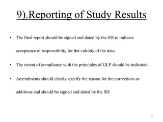 9).Reporting of Study Results
• The final report should be signed and dated by the SD to indicate
acceptance of responsibility for the validity of the data.
• The extent of compliance with the principles of GLP should be indicated.
• Amendments should clearly specify the reason for the corrections or
additions and should be signed and dated by the SD
30
 