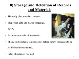 10) Storage and Retention of Records
and Materials
• The study plan, raw data, samples.
• Inspection data and master schedules.
• SOPs.
• Maintenance and calibration data.
• If any study material is disposed of before expiry, the reason to be
justified and documented.
• Index of materials retained
31
 