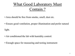 What Good Laboratory Must
Contain.?
• Area should be free from smoke, smell, dust etc.
• Ensure good ventilation, proper illumination and prefer natural
light.
• Air conditioned the lab with humidity control.
• Enough space for measuring and testing instrument
32
 