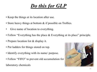 Do this for GLP
• Keep the things at its location after use.
• Store heavy things at bottom & if possible on Trollies.
• Give name of location to everything.
• Follow “Everything has the place & Everything at its place” principle.
• Prepare location list & display it.
• Put ladders for things stored on top.
• Identify everything with its name/ purpose.
• Follow “FIFO” to prevent old accumulation for
laboratory chemicals
34
 