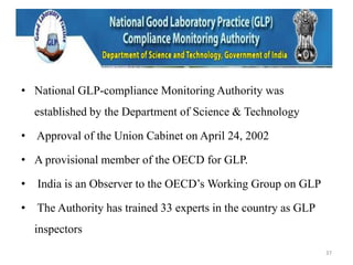 • National GLP-compliance Monitoring Authority was
established by the Department of Science & Technology
• Approval of the Union Cabinet on April 24, 2002
• A provisional member of the OECD for GLP.
• India is an Observer to the OECD’s Working Group on GLP
• The Authority has trained 33 experts in the country as GLP
inspectors
37
 