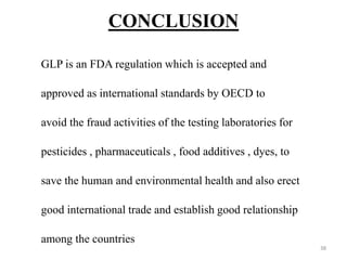 CONCLUSION
GLP is an FDA regulation which is accepted and
approved as international standards by OECD to
avoid the fraud activities of the testing laboratories for
pesticides , pharmaceuticals , food additives , dyes, to
save the human and environmental health and also erect
good international trade and establish good relationship
among the countries
38
 