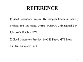 REFERENCE
1) Good Laboratory Practice. By European Chemical Industry
Ecology and Toxicology Centre (ECETOC), Monograph No.
1,Brussels October 1979.
2) Good Laboratory Practice. by G.E. Paget, MTP Press
Limited, Lancaster 1979
39
 