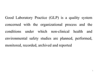 Good Laboratory Practice (GLP) is a quality system
concerned with the organizational process and the
conditions under which non-clinical health and
environmental safety studies are planned, performed,
monitored, recorded, archived and reported
5
 
