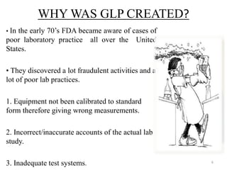 WHY WAS GLP CREATED?
• In the early 70’s FDA became aware of cases of
poor laboratory practice all over the United
States.
• They discovered a lot fraudulent activities and a
lot of poor lab practices.
1. Equipment not been calibrated to standard
form therefore giving wrong measurements.
2. Incorrect/inaccurate accounts of the actual lab
study.
3. Inadequate test systems. 6
 
