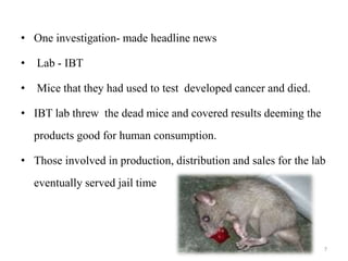 • One investigation- made headline news
• Lab - IBT
• Mice that they had used to test developed cancer and died.
• IBT lab threw the dead mice and covered results deeming the
products good for human consumption.
• Those involved in production, distribution and sales for the lab
eventually served jail time
7
 