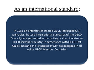 As an international standard:
In 1981 an organization named OECD produced GLP
principles that are international standards of the OECD
Council, data generated in the testing of chemicals in one
OECD Member Country, in accordance with OECD Test
Guidelines and the Principles of GLP are accepted in all
other OECD Member Countries
9
 