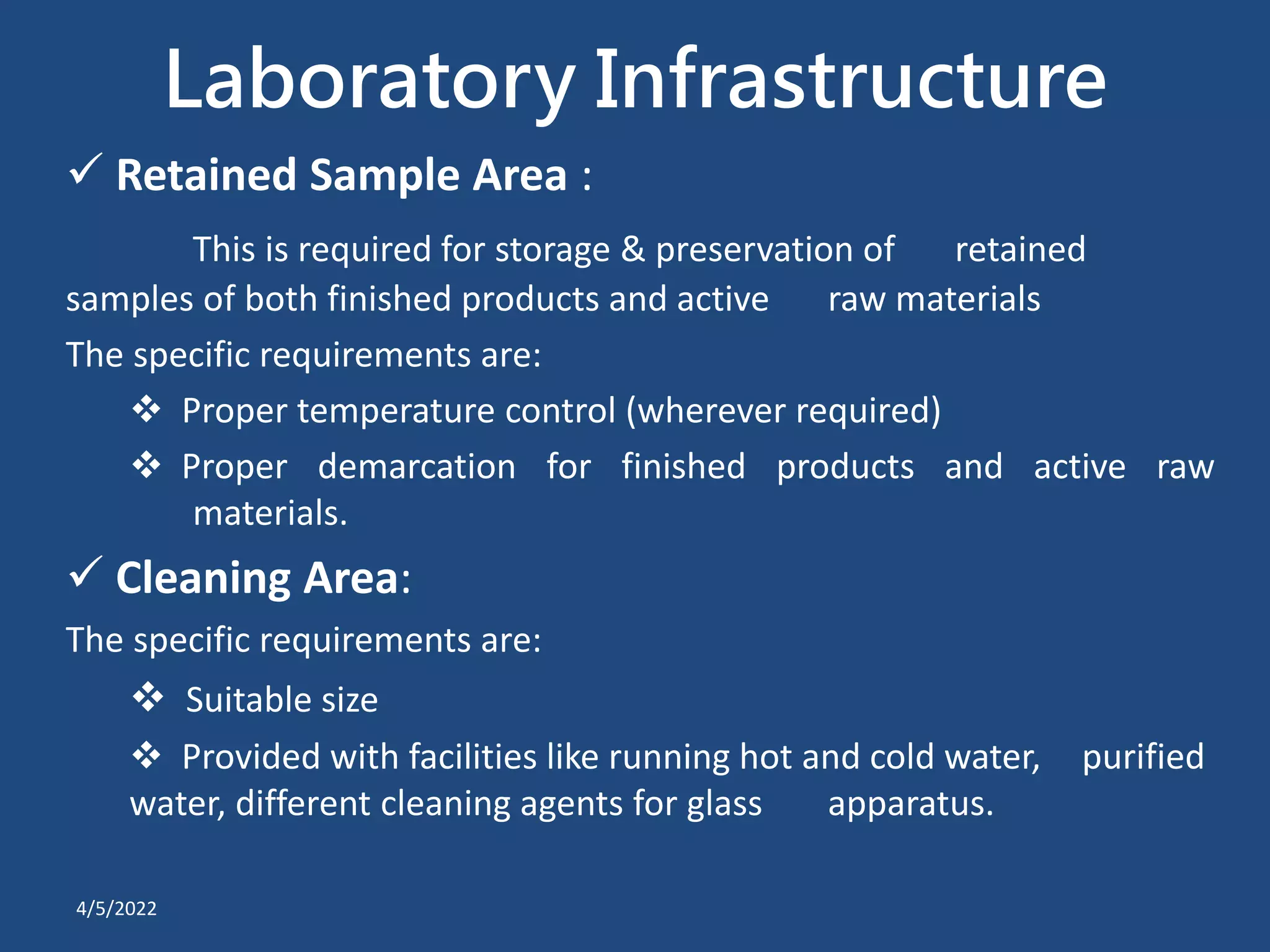 Laboratory Infrastructure
 Retained Sample Area :
This is required for storage & preservation of retained
samples of both finished products and active raw materials
The specific requirements are:
 Proper temperature control (wherever required)
 Proper demarcation for finished products and active raw
materials.
 Cleaning Area:
The specific requirements are:
 Suitable size
 Provided with facilities like running hot and cold water, purified
water, different cleaning agents for glass apparatus.
4/5/2022
 