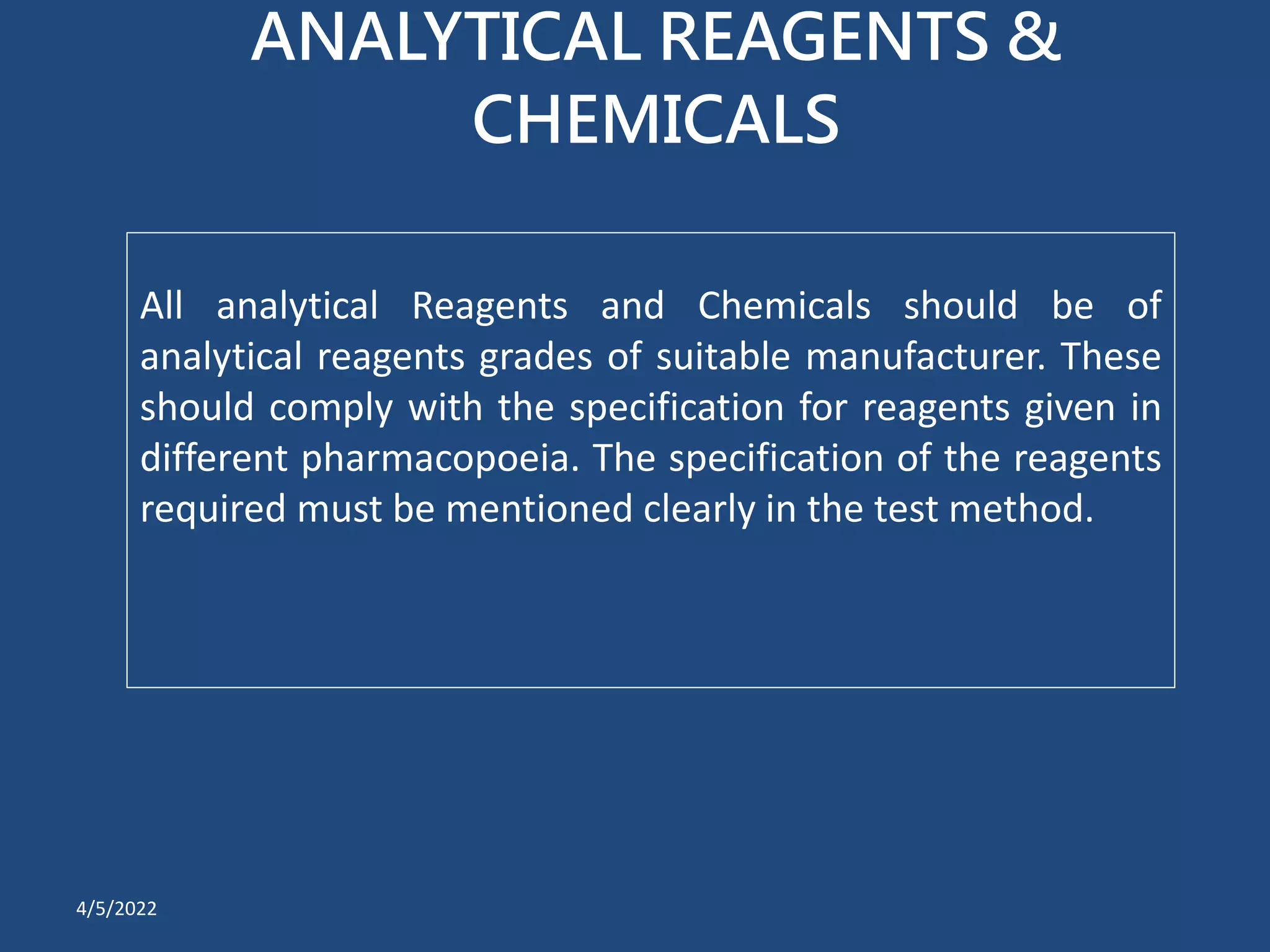 ANALYTICAL REAGENTS &
CHEMICALS
All analytical Reagents and Chemicals should be of
analytical reagents grades of suitable manufacturer. These
should comply with the specification for reagents given in
different pharmacopoeia. The specification of the reagents
required must be mentioned clearly in the test method.
4/5/2022
 