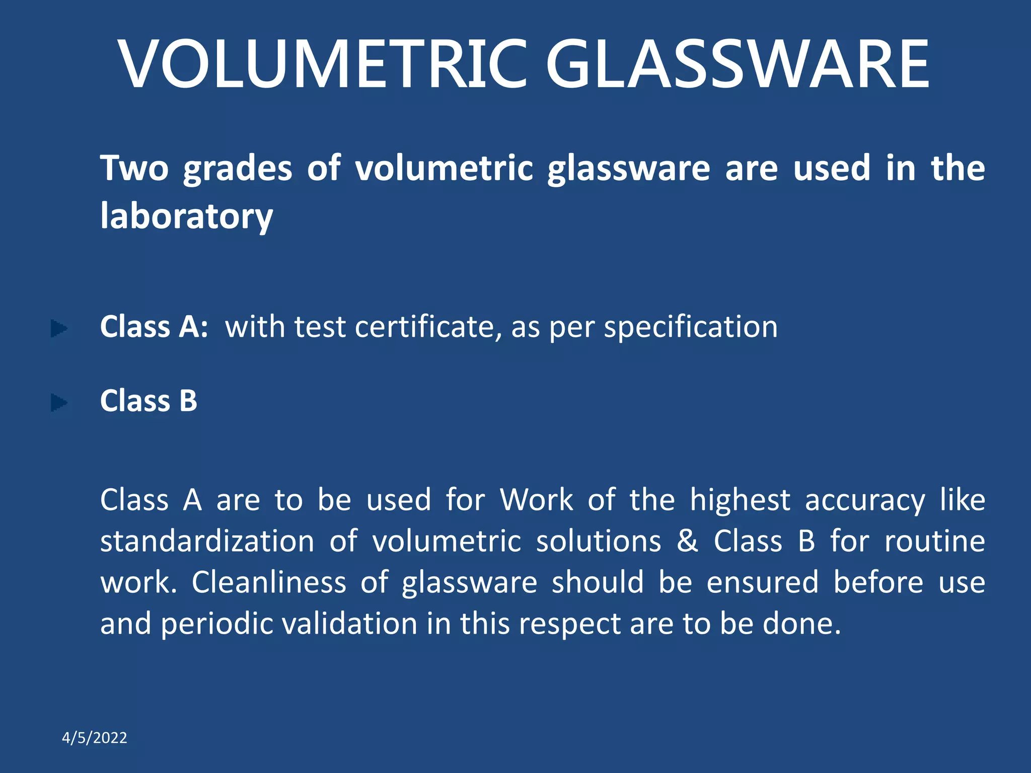 VOLUMETRIC GLASSWARE
Two grades of volumetric glassware are used in the
laboratory
Class A: with test certificate, as per specification
Class B
Class A are to be used for Work of the highest accuracy like
standardization of volumetric solutions & Class B for routine
work. Cleanliness of glassware should be ensured before use
and periodic validation in this respect are to be done.
4/5/2022
 
