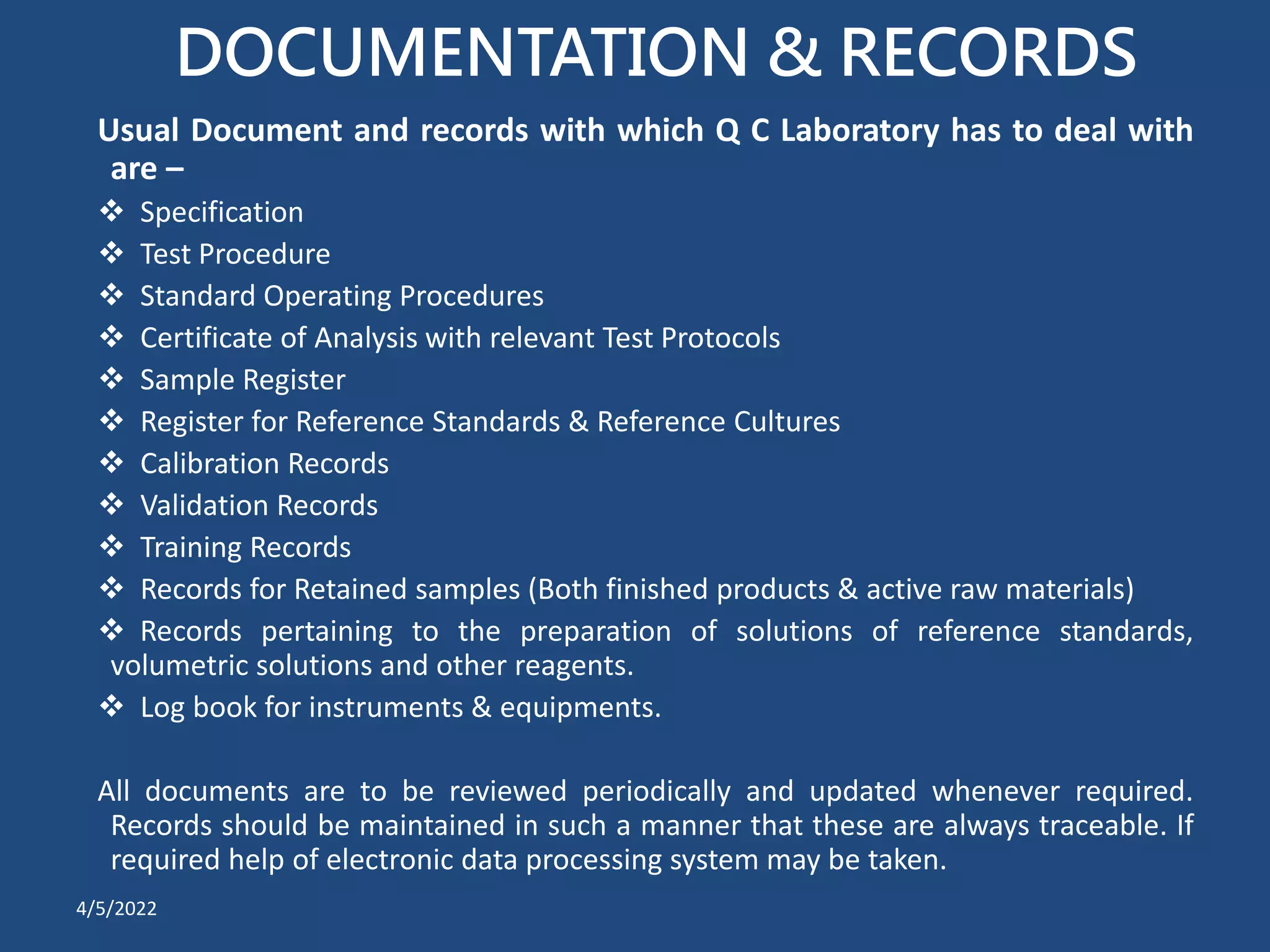 DOCUMENTATION & RECORDS
Usual Document and records with which Q C Laboratory has to deal with
are –
 Specification
 Test Procedure
 Standard Operating Procedures
 Certificate of Analysis with relevant Test Protocols
 Sample Register
 Register for Reference Standards & Reference Cultures
 Calibration Records
 Validation Records
 Training Records
 Records for Retained samples (Both finished products & active raw materials)
 Records pertaining to the preparation of solutions of reference standards,
volumetric solutions and other reagents.
 Log book for instruments & equipments.
All documents are to be reviewed periodically and updated whenever required.
Records should be maintained in such a manner that these are always traceable. If
required help of electronic data processing system may be taken.
4/5/2022
 
