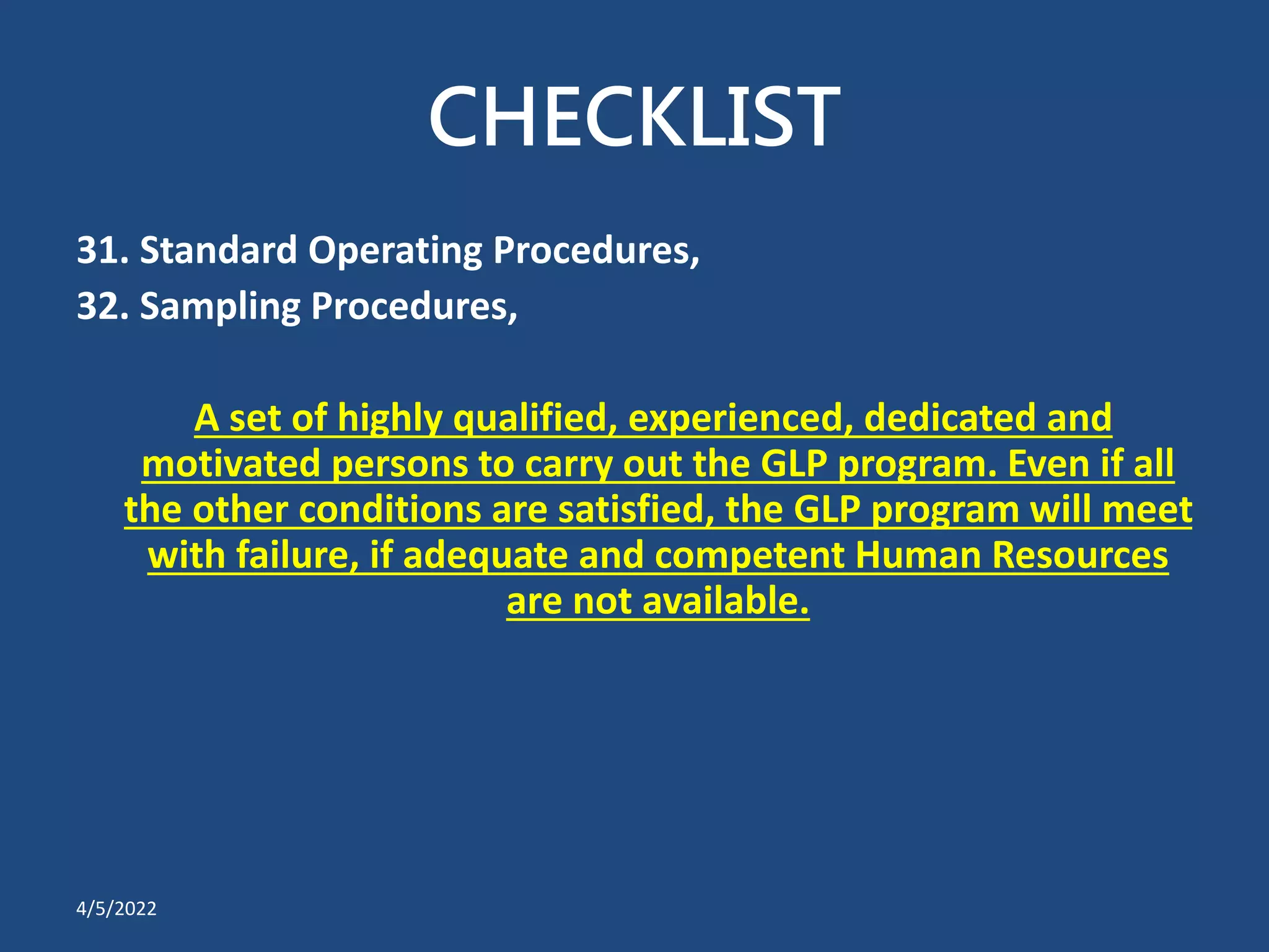 CHECKLIST
31. Standard Operating Procedures,
32. Sampling Procedures,
A set of highly qualified, experienced, dedicated and
motivated persons to carry out the GLP program. Even if all
the other conditions are satisfied, the GLP program will meet
with failure, if adequate and competent Human Resources
are not available.
4/5/2022
 