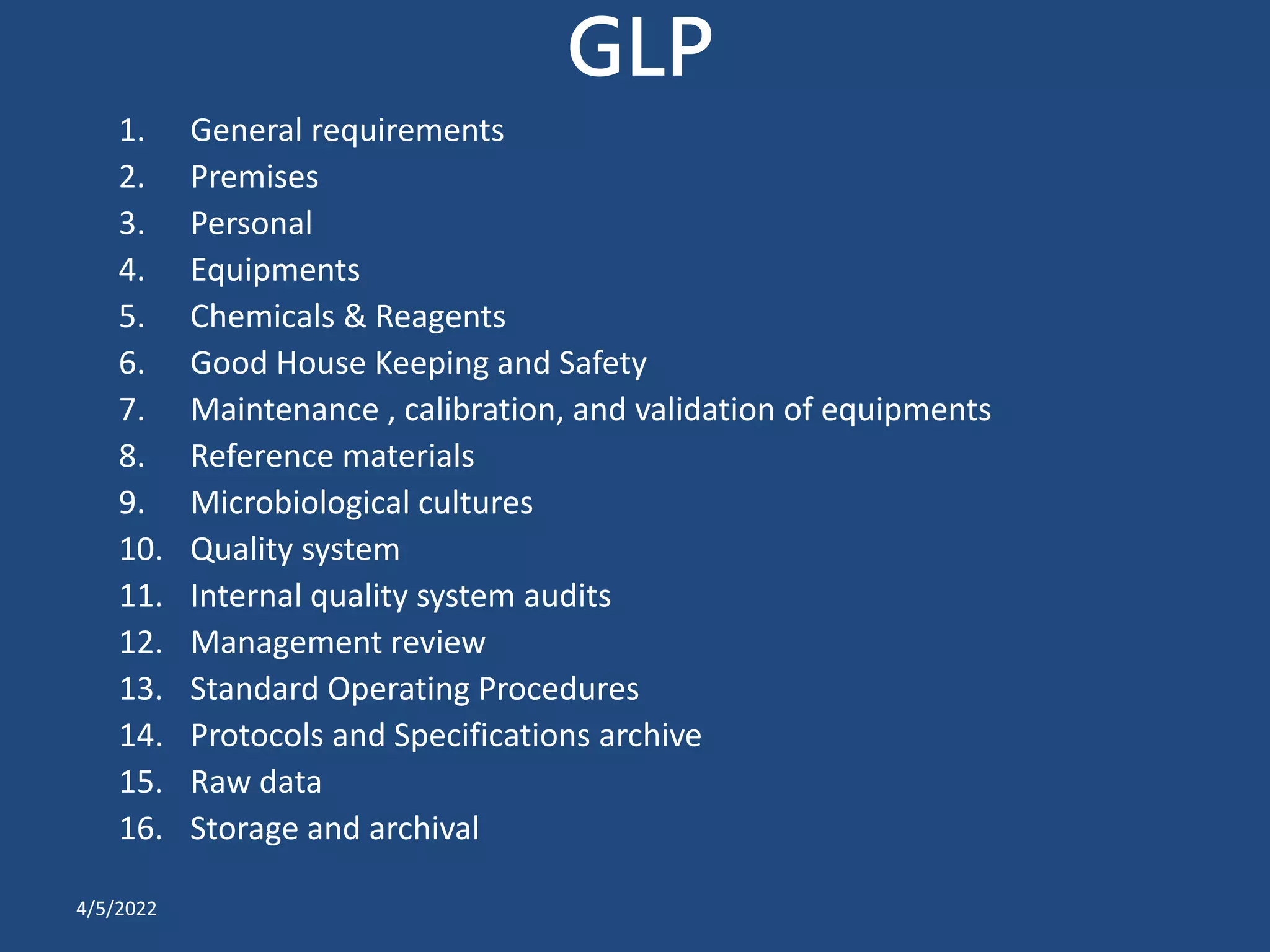 GLP
1. General requirements
2. Premises
3. Personal
4. Equipments
5. Chemicals & Reagents
6. Good House Keeping and Safety
7. Maintenance , calibration, and validation of equipments
8. Reference materials
9. Microbiological cultures
10. Quality system
11. Internal quality system audits
12. Management review
13. Standard Operating Procedures
14. Protocols and Specifications archive
15. Raw data
16. Storage and archival
4/5/2022
 