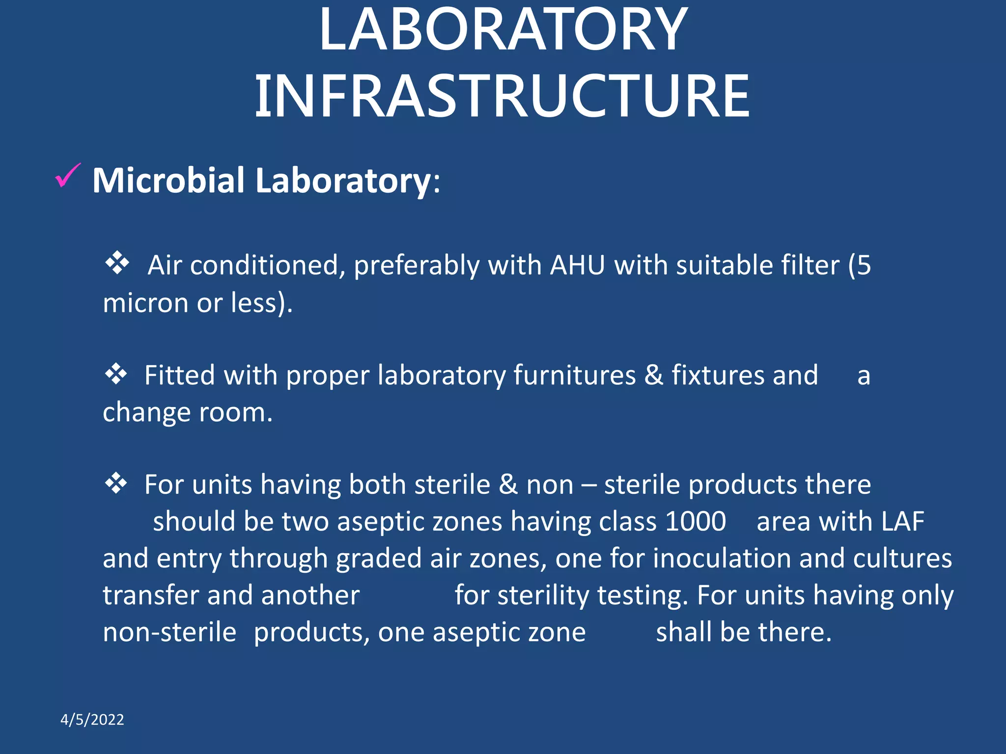 LABORATORY
INFRASTRUCTURE
 Microbial Laboratory:
 Air conditioned, preferably with AHU with suitable filter (5
micron or less).
 Fitted with proper laboratory furnitures & fixtures and a
change room.
 For units having both sterile & non – sterile products there
should be two aseptic zones having class 1000 area with LAF
and entry through graded air zones, one for inoculation and cultures
transfer and another for sterility testing. For units having only
non-sterile products, one aseptic zone shall be there.
4/5/2022
 