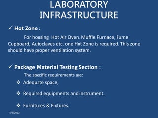 LABORATORY
INFRASTRUCTURE
 Hot Zone :
For housing Hot Air Oven, Muffle Furnace, Fume
Cupboard, Autoclaves etc. one Hot Zone is required. This zone
should have proper ventilation system.
 Package Material Testing Section :
The specific requirements are:
 Adequate space,
 Required equipments and instrument.
 Furnitures & Fixtures.
4/5/2022
 