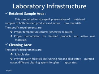 Laboratory Infrastructure
 Retained Sample Area :
This is required for storage & preservation of retained
samples of both finished products and active raw materials
The specific requirements are:
 Proper temperature control (wherever required)
 Proper demarcation for finished products and active raw
materials.
 Cleaning Area:
The specific requirements are:
 Suitable size
 Provided with facilities like running hot and cold water, purified
water, different cleaning agents for glass apparatus.
4/5/2022
 