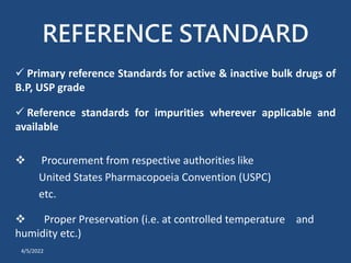 REFERENCE STANDARD
 Primary reference Standards for active & inactive bulk drugs of
B.P, USP grade
 Reference standards for impurities wherever applicable and
available
 Procurement from respective authorities like
United States Pharmacopoeia Convention (USPC)
etc.
 Proper Preservation (i.e. at controlled temperature and
humidity etc.)
4/5/2022
 