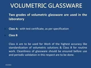 VOLUMETRIC GLASSWARE
Two grades of volumetric glassware are used in the
laboratory
Class A: with test certificate, as per specification
Class B
Class A are to be used for Work of the highest accuracy like
standardization of volumetric solutions & Class B for routine
work. Cleanliness of glassware should be ensured before use
and periodic validation in this respect are to be done.
4/5/2022
 