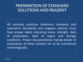 PREPARATION OF STANDARD
SOLUTIONS AND REAGENT
All standard solutions (reference standards and
volumetric Standards) and reagents solution must
have proper labels indicating name, strength, date
of preparation, date of expiry and storage
conditions. Proper documentation having details of
preparation of these solution are to be maintained
chronologically.
4/5/2022
 