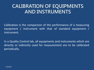 CALIBRATION OF EQUIPMENTS
AND INSTRUMENTS
Calibration is the comparison of the performance of a measuring
equipment / instrument with that of standard equipment /
instrument.
In a Quality Control lab, all equipments and instruments which are
directly or indirectly used for measurement are to be calibrated
periodically.
4/5/2022
 