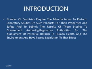INTRODUCTION
• Number Of Countries Require The Manufacturers To Perform
Laboratory Studies On Such Products For Their Properties And
Safety And To Submit The Results Of These Studies To
Government Authority/Regulatory Authorities For The
Assessment Of Potential Hazards To Human Health And The
Environment And Have Passed Legislation To That Effect .
4/5/2022
 
