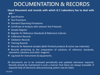 DOCUMENTATION & RECORDS
Usual Document and records with which Q C Laboratory has to deal with
are –
 Specification
 Test Procedure
 Standard Operating Procedures
 Certificate of Analysis with relevant Test Protocols
 Sample Register
 Register for Reference Standards & Reference Cultures
 Calibration Records
 Validation Records
 Training Records
 Records for Retained samples (Both finished products & active raw materials)
 Records pertaining to the preparation of solutions of reference standards,
volumetric solutions and other reagents.
 Log book for instruments & equipments.
All documents are to be reviewed periodically and updated whenever required.
Records should be maintained in such a manner that these are always traceable. If
required help of electronic data processing system may be taken.
4/5/2022
 