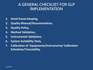 A GENERAL CHECKLIST FOR GLP
IMPLEMENTATION
1. Good house-keeping,
2. Quality Manual/Documentation,
3. Quality Policy,
4. Method Validation,
5. Instrumental Validation,
6. System Suitability Tests,
7. Calibration of Equipments/Instruments/ Calibration
Schedules/Traceability,
4/5/2022
 