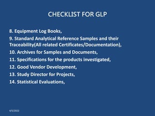 CHECKLIST FOR GLP
8. Equipment Log Books,
9. Standard Analytical Reference Samples and their
Traceability(All related Certificates/Documentation),
10. Archives for Samples and Documents,
11. Specifications for the products investigated,
12. Good Vendor Development,
13. Study Director for Projects,
14. Statistical Evaluations,
4/5/2022
 