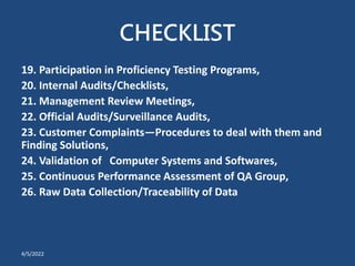 CHECKLIST
19. Participation in Proficiency Testing Programs,
20. Internal Audits/Checklists,
21. Management Review Meetings,
22. Official Audits/Surveillance Audits,
23. Customer Complaints—Procedures to deal with them and
Finding Solutions,
24. Validation of Computer Systems and Softwares,
25. Continuous Performance Assessment of QA Group,
26. Raw Data Collection/Traceability of Data
4/5/2022
 